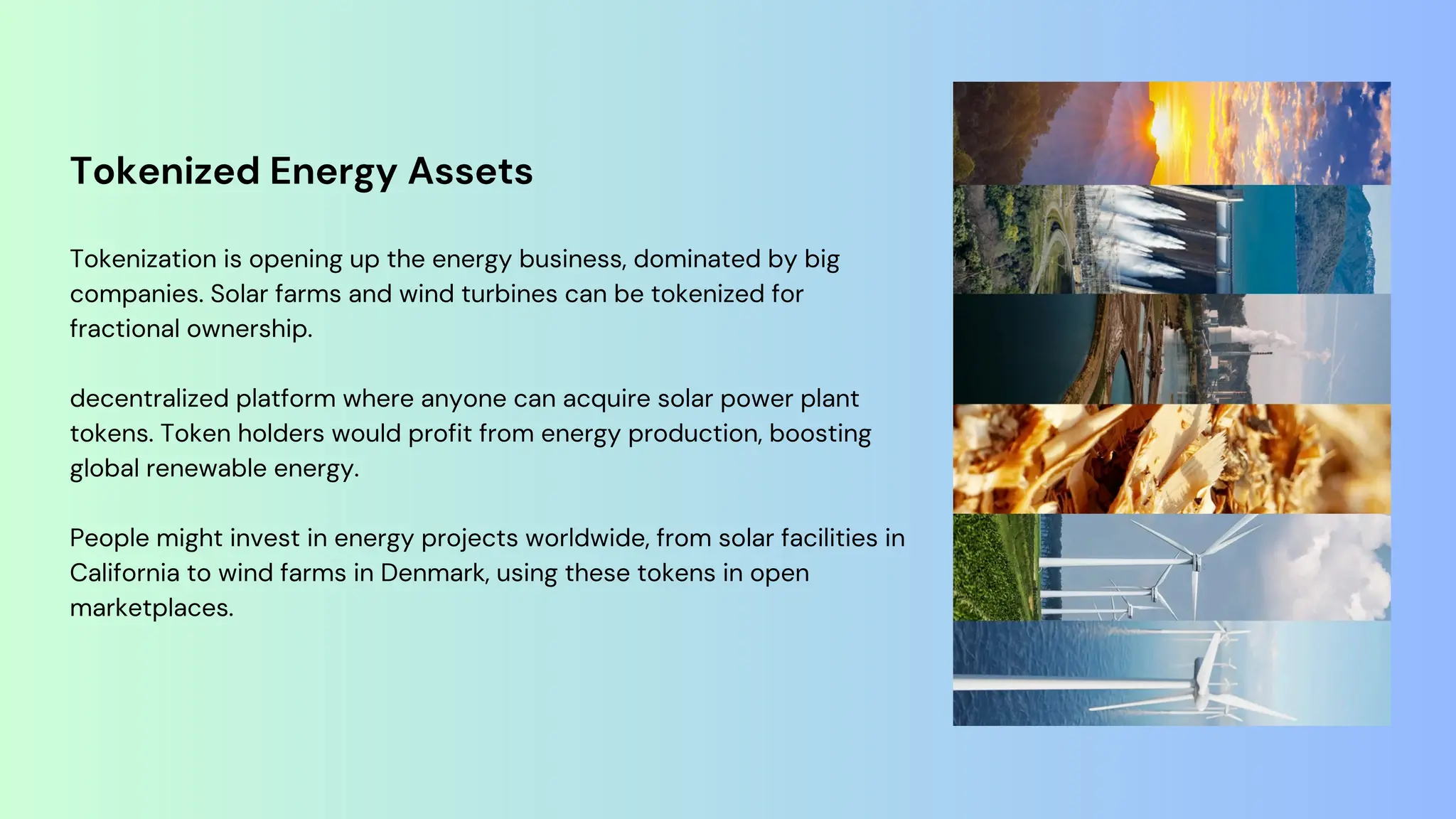 Tokenized Energy Assets
Tokenization is opening up the energy business, dominated by big
companies. Solar farms and wind turbines can be tokenized for
fractional ownership.
decentralized platform where anyone can acquire solar power plant
tokens. Token holders would profit from energy production, boosting
global renewable energy.
People might invest in energy projects worldwide, from solar facilities in
California to wind farms in Denmark, using these tokens in open
marketplaces.
 
