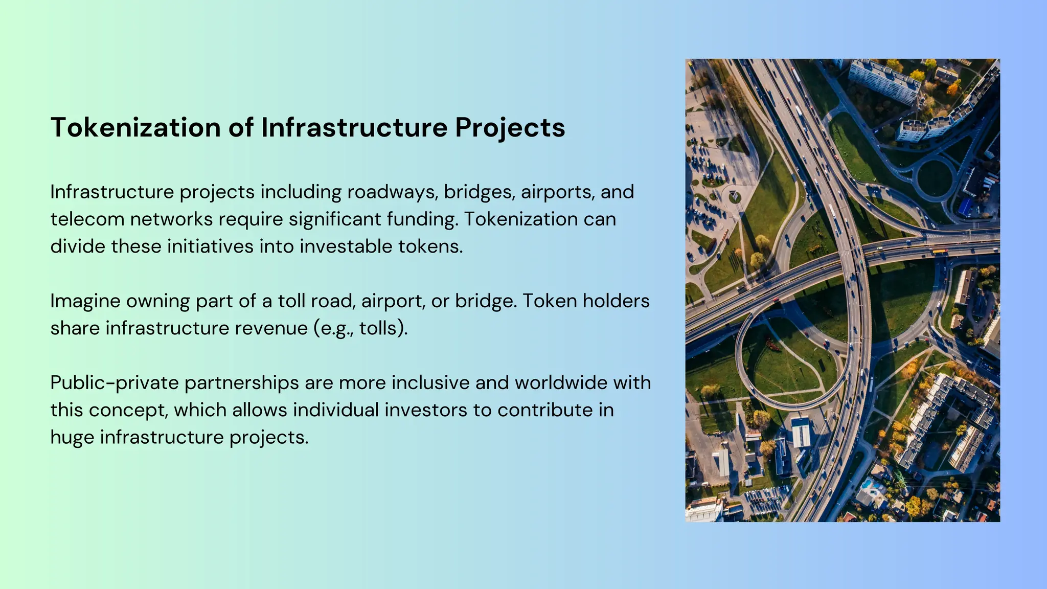 Tokenization of Infrastructure Projects
Infrastructure projects including roadways, bridges, airports, and
telecom networks require significant funding. Tokenization can
divide these initiatives into investable tokens.
Imagine owning part of a toll road, airport, or bridge. Token holders
share infrastructure revenue (e.g., tolls).
Public-private partnerships are more inclusive and worldwide with
this concept, which allows individual investors to contribute in
huge infrastructure projects.
 
