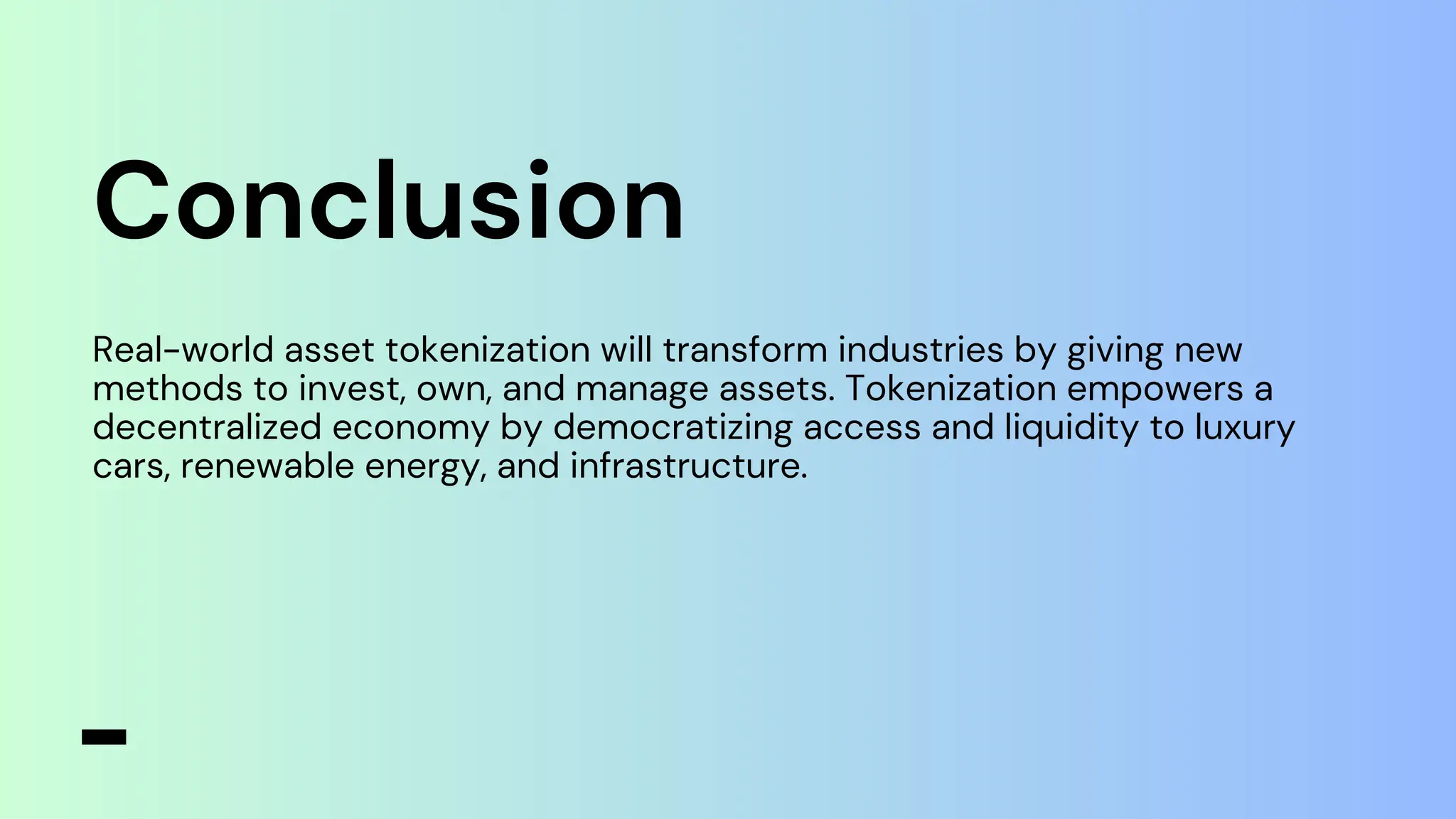Conclusion
Real-world asset tokenization will transform industries by giving new
methods to invest, own, and manage assets. Tokenization empowers a
decentralized economy by democratizing access and liquidity to luxury
cars, renewable energy, and infrastructure.
 