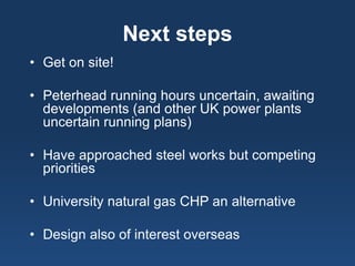 Next steps 
• 
Get on site! 
• 
Peterhead running hours uncertain, awaiting developments (and other UK power plants uncertain running plans) 
• 
Have approached steel works but competing priorities 
• 
University natural gas CHP an alternative 
• 
Design also of interest overseas 