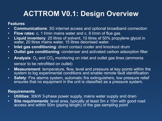 ACTTROM V0.1: Design Overview 
Features 
• 
Communications: 3G internet access and optional broadband connection 
• 
Flow rates: c. 1 l/min mains water and c. 8 l/min of flue gas 
• 
Liquid inventory: 25 litres of solvent, 10 litres of 50% propylene glycol in water, 20 litres mains water, 15 litres deionised water. 
• 
Inlet gas conditioning: direct contact cooler and knockout drum 
• 
Outlet gas conditioning: condenser and activated carbon adsorption filter 
• 
Analysis: O2 and CO2 monitoring on inlet and outlet gas lines (ammonia sensor to be retrofitted on outlet) 
• 
Measurement: temperature, flow, level and pressure at key points within the system to log experimental conditions and enable remote fault identification 
• 
Safety: Fire alarms system, automatic fire extinguishers, low pressure relief ensures that no equipment in the unit is classified as a pressure system. 
Requirements 
• 
Utilities: 30kW 3-phase power supply, mains water supply and drain 
• 
Site requirements: level area, typically at least 5m x 10m with good road access and within 50m (piping length) of the gas sampling point  