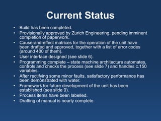 Current Status 
• 
Build has been completed. 
• 
Provisionally approved by Zurich Engineering, pending imminent completion of paperwork. 
• 
Cause-and-effect matrices for the operation of the unit have been drafted and approved, together with a list of error codes (around 400 of them). 
• 
User interface designed (see slide 6). 
• 
Programming complete – state machine architecture automates, controls and checks the process (see slide 7) and handles c.150 variables. 
• 
After rectifying some minor faults, satisfactory performance has been demonstrated with water. 
• 
Framework for future development of the unit has been established (see slide 9). 
• 
Process items have been labelled. 
• 
Drafting of manual is nearly complete.  