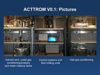 ACTTROM V0.1: Pictures 
Solvent tank, outlet gas conditioning/analysis 
and water makeup tanks 
Inlet gas conditioning 
Control systems and 
fluid chilling units  