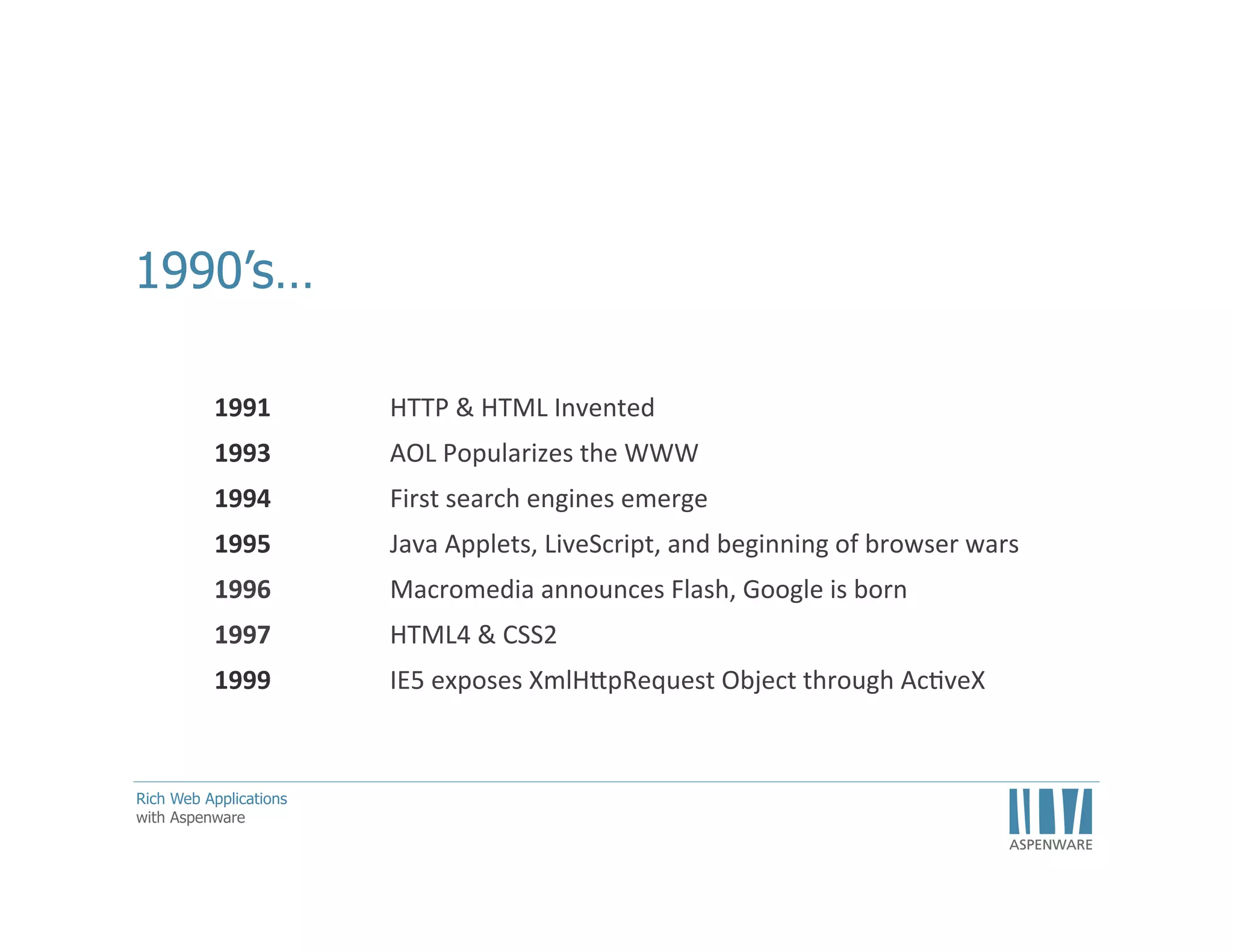 •  What	
  we	
  recognize	
  as	
  the	
  Internet	
  and	
  the	
  World	
  Wide	
  Web	
  really	
  began	
  in	
  1991	
  
when	
  Sir	
  Tim	
  Berners-­‐Less	
  invented	
  the	
  Hypertext	
  Transfer	
  Protocol	
  by	
  layering	
  
TCP	
  over	
  DNS.	
  He	
  also	
  created	
  the	
  ﬁrst	
  speciﬁca<on	
  for	
  HTML.	
  These	
  two	
  tools	
  
became	
  the	
  basis	
  for	
  ENQUIRE,	
  the	
  predecessor	
  to	
  the	
  World	
  Wide	
  Web.	
  A	
  card-­‐
based	
  system	
  that	
  allowed	
  CERN	
  researchers	
  to	
  share	
  their	
  ﬁndings.	
  
•  AOL	
  popularized	
  the	
  internet.	
  They	
  mailed	
  the	
  3x5	
  ﬂoppies	
  in	
  the	
  mail	
  to	
  
thousands	
  of	
  people	
  world-­‐wide	
  
•  Search	
  engines	
  were	
  IMHO	
  the	
  catalysts.	
  This	
  meant	
  I	
  could	
  navigate	
  the	
  web	
  by	
  
intent	
  –	
  I	
  didn’t	
  have	
  to	
  know	
  the	
  URL	
  for	
  the	
  thing	
  I	
  was	
  looking	
  for.	
  It	
  also	
  
enabled	
  discovery,	
  
•  1995	
  –	
  199g	
  was	
  the	
  birth	
  of	
  the	
  RIA	
  
•  HTML4	
  brought	
  a	
  scriptable	
  DOM	
  so	
  we	
  could	
  now	
  make	
  websites	
  more	
  
‘interac<ve’	
  
•  MicrosoN	
  gave	
  us	
  XHR	
  –	
  perhaps	
  one	
  of	
  the	
  most	
  siginiﬁcant	
  and	
  probably	
  least	
  
celebrated	
  contribu<on	
  to	
  the	
  modern	
  web.	
  

11	
  

 