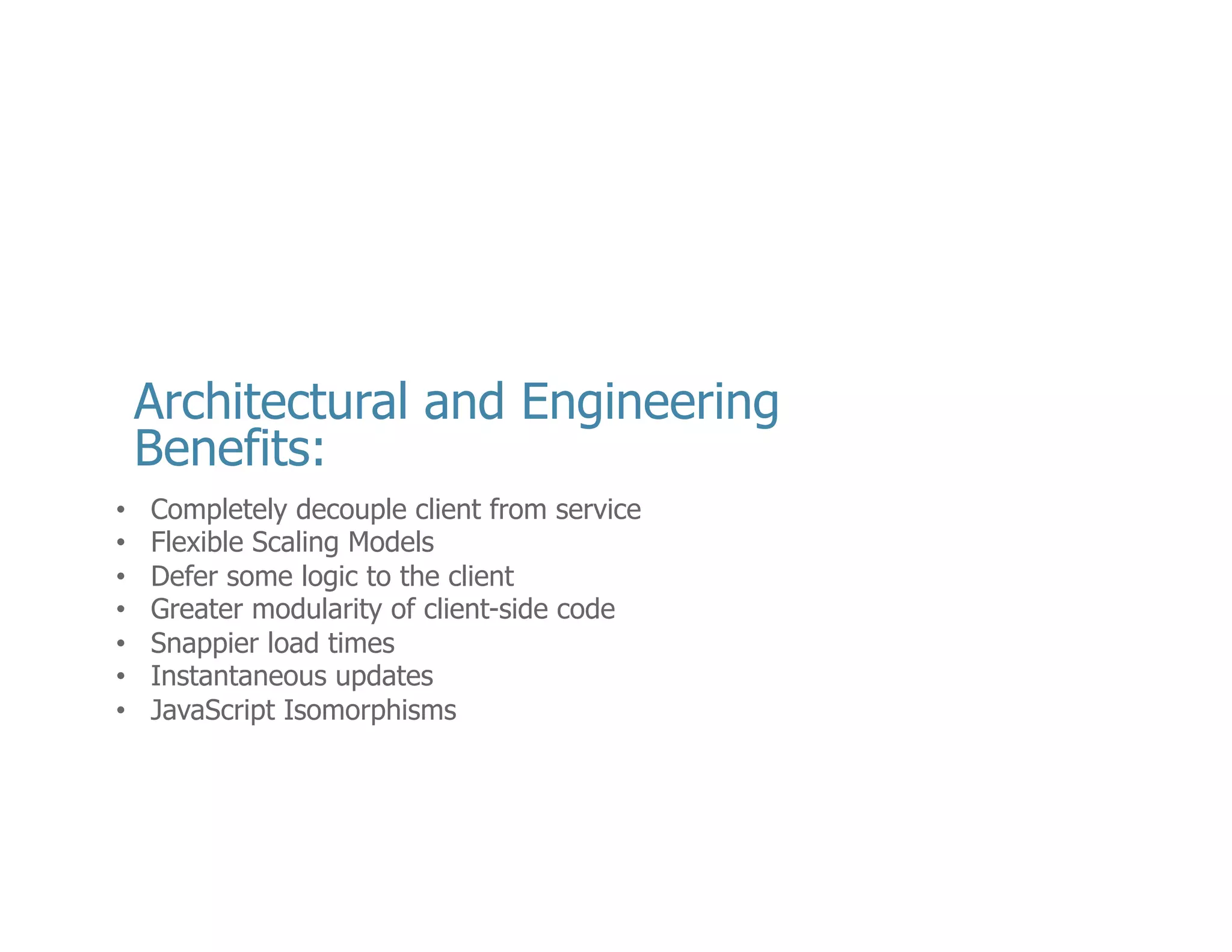 •  My	
  RWA	
  and	
  my	
  web	
  service	
  don’t	
  have	
  to	
  know	
  anything	
  about	
  one	
  another.	
  	
  
•  Their	
  code	
  bases	
  can	
  evolve	
  completely	
  independently	
  (oNen	
  owned	
  by	
  
other	
  teams)	
  
•  ONen	
  served	
  up	
  by	
  completely	
  separate	
  machines	
  
•  Backend	
  can	
  be	
  any	
  language	
  or	
  a	
  combina<on	
  there	
  of	
  
•  Because	
  the	
  applica<ons	
  live	
  of	
  diﬀerent	
  machines	
  they	
  can	
  respond	
  
independently	
  to	
  scaling	
  pressures	
  
•  Maybe	
  I	
  have	
  a	
  public	
  API	
  that	
  is	
  consumed	
  by	
  a	
  variety	
  of	
  clients.	
  I	
  may	
  
need	
  more	
  API	
  machines	
  than	
  I	
  do	
  need	
  UI	
  machines	
  
•  Greater	
  modularity	
  of	
  client-­‐side	
  code.	
  
•  jQuery	
  taught	
  us	
  about	
  the	
  plugin	
  
•  Because	
  we	
  break	
  our	
  applica<on	
  apart	
  (meaning	
  the	
  logic	
  and	
  the	
  data)	
  we	
  can	
  
shrink	
  the	
  send	
  less	
  over	
  the	
  wire	
  and	
  ask	
  for	
  only	
  what	
  we	
  need.	
  
•  I	
  don’t	
  have	
  to	
  no<fy	
  my	
  user	
  that	
  there	
  is	
  a	
  new	
  version	
  of	
  my	
  plugin	
  	
  and	
  ask	
  
them	
  to	
  download	
  it.	
  They	
  just	
  get	
  the	
  beneﬁt	
  of	
  my	
  updates	
  by	
  visi<ng	
  my	
  site	
  –	
  
for	
  free	
  
•  With	
  the	
  rise	
  of	
  popularity	
  of	
  Node.js,	
  companies	
  like	
  AirBnB	
  can	
  take	
  advantage	
  
of	
  Isomorphic	
  JavaScript.	
  Meaning	
  I	
  can	
  share	
  code	
  that	
  executes	
  on	
  my	
  server	
  
with	
  my	
  browser	
  client	
  to	
  reduce	
  redundency	
  
•  -­‐-­‐-­‐-­‐-­‐	
  Mee<ng	
  Notes	
  (12/9/13	
  12:19)	
  -­‐-­‐-­‐-­‐-­‐	
  
•  Snapper	
  spelling	
  mistake	
  

14	
  

 