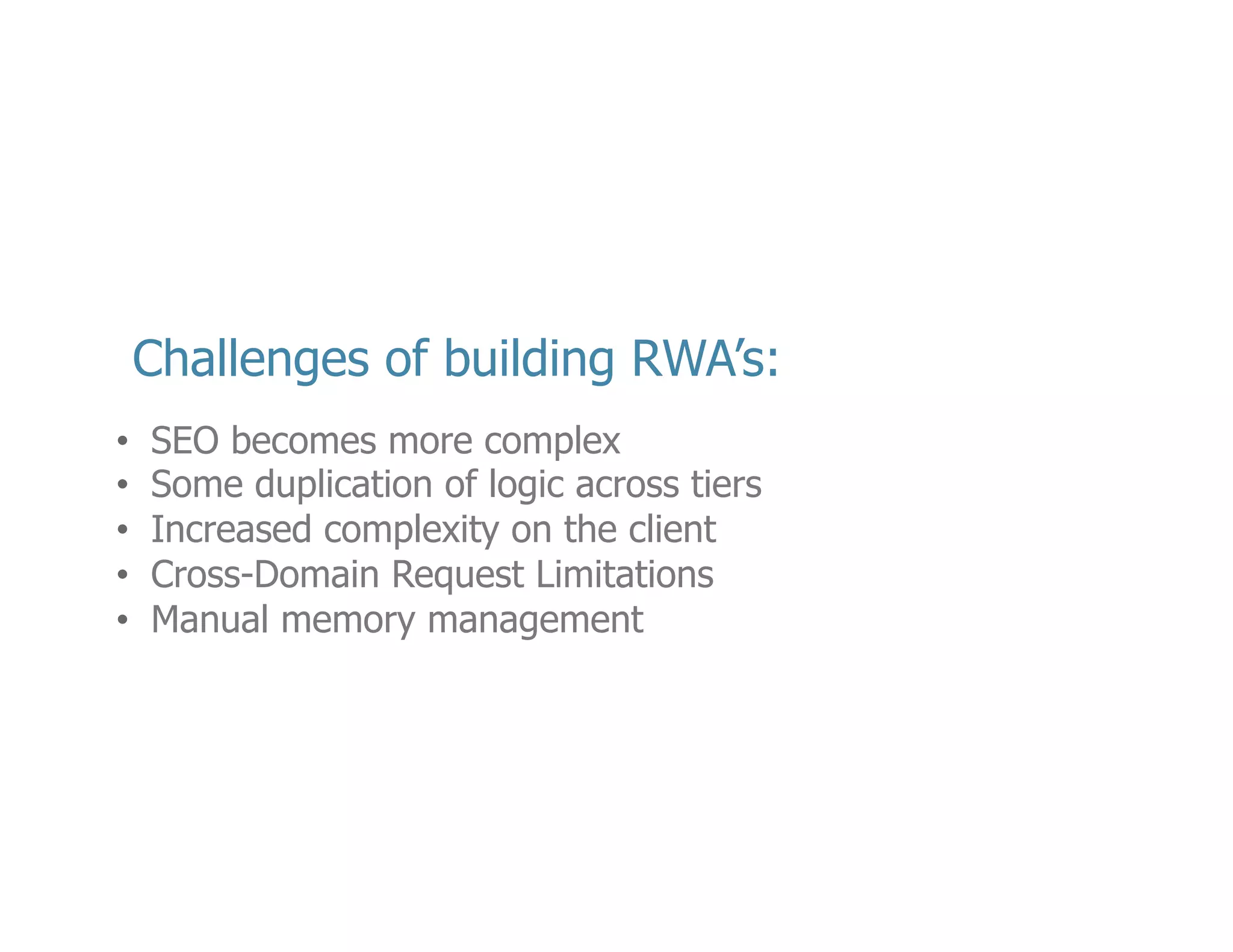 •  Op<mizing	
  your	
  web	
  applica<on	
  does	
  become	
  more	
  challenging,	
  but	
  its	
  not	
  as	
  bad	
  
as	
  you	
  think.	
  I’ve	
  posted	
  a	
  link	
  in	
  the	
  resources	
  sec<on	
  of	
  my	
  slides	
  to	
  help	
  you	
  
along	
  the	
  way	
  
•  If	
  you	
  can’t	
  take	
  advantage	
  of	
  techniques	
  like	
  Isomorphic	
  JavaScript,	
  you	
  may	
  have	
  
code	
  duplica<on	
  –	
  but	
  it	
  should	
  be	
  minimal.	
  Data	
  valida<ons	
  is	
  perhaps	
  the	
  most	
  
common	
  case	
  
•  By	
  delega<ng	
  some	
  logic	
  to	
  the	
  client	
  you	
  will	
  raise	
  the	
  complexity,	
  but	
  I	
  that	
  isn’t	
  
a	
  bad	
  thing.	
  By	
  separa<ng	
  the	
  responsibili<es	
  of	
  the	
  service	
  and	
  the	
  presenta<on	
  
<er,	
  you	
  may	
  in	
  fact	
  ﬁnd	
  a	
  new	
  reduc<on	
  in	
  overall	
  applica<on	
  complexity	
  
•  Cross-­‐Domain	
  limita<ons	
  of	
  browsers	
  are	
  quickly	
  becoming	
  a	
  thing	
  of	
  the	
  past.	
  
There	
  are	
  beOer	
  ways	
  to	
  deal	
  with	
  JavaScript	
  applica<on	
  vulnerabili<es	
  like	
  cross-­‐
site	
  scrip<ng,	
  so	
  modern	
  browsers	
  now	
  allow	
  for	
  Cross-­‐Origin	
  Resesource	
  Sharing	
  
which	
  allows	
  you	
  to	
  speciﬁc	
  addi<onal	
  HTTP	
  headers	
  to	
  loosen	
  these	
  limita<ons	
  
•  Perhaps	
  the	
  most	
  signiﬁcant	
  of	
  the	
  challenges	
  has	
  to	
  do	
  memory	
  management.	
  
JavaScript	
  has	
  always	
  had	
  garbage	
  collec<on,	
  but	
  JavaScript	
  also	
  has	
  closures.	
  
There	
  is	
  a	
  risk	
  in	
  not	
  fully	
  understanding	
  scoping	
  in	
  JavaScript	
  that	
  could	
  lead	
  to	
  
serious	
  memory	
  leaks	
  

23	
  

 