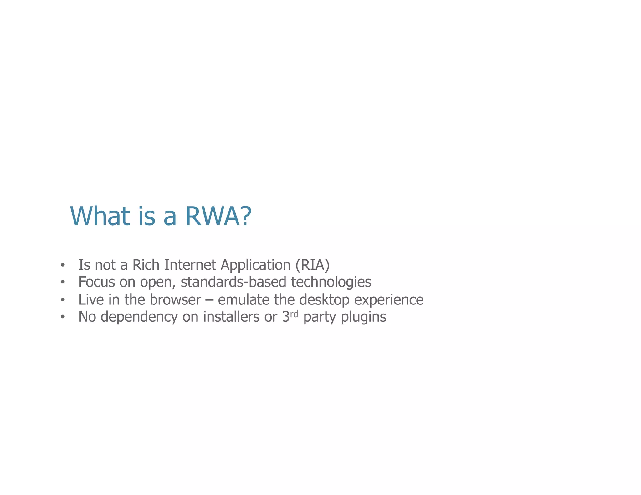 •  The	
  term	
  Rich	
  Web	
  Applica<on	
  and	
  Rich	
  Internet	
  Applica<on	
  are	
  conﬂated	
  and	
  
confused.	
  
•  The	
  idea	
  of	
  Rich	
  Internet	
  Applica<ons	
  was	
  coined	
  by	
  Adobe	
  (then	
  Macromedia)	
  
when	
  introducing	
  their	
  Flex	
  applica<on	
  framework.	
  
•  Unlike	
  RIA	
  that	
  depend	
  upon	
  proprietary	
  ﬁle	
  formats,	
  language	
  subtypes,	
  and	
  
run<mes,	
  RWA	
  center	
  around	
  a	
  common	
  set	
  of	
  open	
  and	
  standardized	
  web	
  
technologies	
  
•  HTML	
  
•  JavaScript	
  (ECMA	
  Script)	
  
•  CSS	
  
•  Like	
  RIA,	
  RWA	
  execute	
  in	
  the	
  browser	
  with	
  the	
  intent	
  to	
  emulate	
  a	
  more	
  
customary	
  desktop	
  (and	
  mobile)	
  experience.	
  
•  Today,	
  if	
  I	
  want	
  to	
  go	
  watch	
  a	
  movie	
  on	
  YouTube,	
  I	
  don’t	
  have	
  to	
  install	
  the	
  plugin	
  
from	
  the	
  Adobe	
  website	
  ﬁrst.	
  
•  More	
  restricted	
  than	
  RIAs	
  and	
  therefore	
  smaller	
  security	
  risk	
  for	
  distribu<ng	
  
malware/viruses/Trojans.	
  
•  Zero-­‐day	
  exploits	
  

6	
  

 