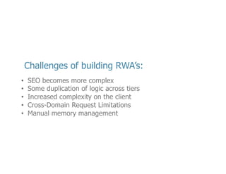 •  Op<mizing	
  your	
  web	
  applica<on	
  does	
  become	
  more	
  challenging,	
  but	
  its	
  not	
  as	
  bad	
  
as	
  you	
  think.	
  I’ve	
  posted	
  a	
  link	
  in	
  the	
  resources	
  sec<on	
  of	
  my	
  slides	
  to	
  help	
  you	
  
along	
  the	
  way	
  
•  If	
  you	
  can’t	
  take	
  advantage	
  of	
  techniques	
  like	
  Isomorphic	
  JavaScript,	
  you	
  may	
  have	
  
code	
  duplica<on	
  –	
  but	
  it	
  should	
  be	
  minimal.	
  Data	
  valida<ons	
  is	
  perhaps	
  the	
  most	
  
common	
  case	
  
•  By	
  delega<ng	
  some	
  logic	
  to	
  the	
  client	
  you	
  will	
  raise	
  the	
  complexity,	
  but	
  I	
  that	
  isn’t	
  
a	
  bad	
  thing.	
  By	
  separa<ng	
  the	
  responsibili<es	
  of	
  the	
  service	
  and	
  the	
  presenta<on	
  
<er,	
  you	
  may	
  in	
  fact	
  ﬁnd	
  a	
  new	
  reduc<on	
  in	
  overall	
  applica<on	
  complexity	
  
•  Cross-­‐Domain	
  limita<ons	
  of	
  browsers	
  are	
  quickly	
  becoming	
  a	
  thing	
  of	
  the	
  past.	
  
There	
  are	
  beOer	
  ways	
  to	
  deal	
  with	
  JavaScript	
  applica<on	
  vulnerabili<es	
  like	
  cross-­‐
site	
  scrip<ng,	
  so	
  modern	
  browsers	
  now	
  allow	
  for	
  Cross-­‐Origin	
  Resesource	
  Sharing	
  
which	
  allows	
  you	
  to	
  speciﬁc	
  addi<onal	
  HTTP	
  headers	
  to	
  loosen	
  these	
  limita<ons	
  
•  Perhaps	
  the	
  most	
  signiﬁcant	
  of	
  the	
  challenges	
  has	
  to	
  do	
  memory	
  management.	
  
JavaScript	
  has	
  always	
  had	
  garbage	
  collec<on,	
  but	
  JavaScript	
  also	
  has	
  closures.	
  
There	
  is	
  a	
  risk	
  in	
  not	
  fully	
  understanding	
  scoping	
  in	
  JavaScript	
  that	
  could	
  lead	
  to	
  
serious	
  memory	
  leaks	
  

23	
  

 