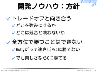 開発ノウハウ：方針 
トレードオフと向き合う 
✓どこを強みにするか 
✓どこは競合と戦わないか 
✓ 
全方位で勝つことはできない 
✓Rubyだって速さじゃCに勝てない 
✓でも楽しさならCに勝てる 
✓ 
Rubyを使った分散全文検索ミドルウェアPowered by Rabbit 2.1.4 
 