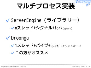 マルチプロセス実装 
ServerEngine（ライブラリー） 
✓nスレッド+シグナル+fork(spawn) 
✓ 
Droonga 
✓1スレッド+パイプ+spawn+イベントループ 
✓↑の方がオススメ 
✓ 
Rubyを使った分散全文検索ミドルウェアPowered by Rabbit 2.1.4 
 
