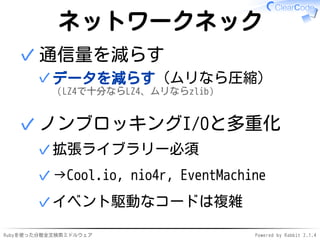 ネットワークネック 
通信量を減らす 
データを減らす（ムリなら圧縮） 
（LZ4で十分ならLZ4、ムリならzlib） 
✓ 
✓ 
ノンブロッキングI/Oと多重化 
✓拡張ライブラリー必須 
✓→Cool.io, nio4r, EventMachine 
✓イベント駆動なコードは複雑 
✓ 
Rubyを使った分散全文検索ミドルウェアPowered by Rabbit 2.1.4 
 