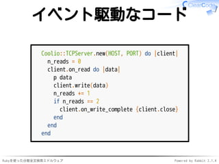 イベント駆動なコード 
Coolio::TCPServer.new(HOST, PORT) do |client| 
n_reads = 0 
client.on_read do |data| 
p data 
client.write(data) 
n_reads += 1 
if n_reads == 2 
client.on_write_complete {client.close} 
end 
end 
end 
Rubyを使った分散全文検索ミドルウェアPowered by Rabbit 2.1.4 
 