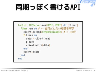 同期っぽく書けるAPI 
Coolio::TCPServer.new(HOST, PORT) do |client| 
Fiber.run do # <- 並行にしたい処理を明示 
client.extend(Synchronizable) # <- 42行 
2.times do 
data = client.read 
p data 
client.write(data) 
end 
client.close 
end 
end 
Rubyを使った分散全文検索ミドルウェアPowered by Rabbit 2.1.4 
 