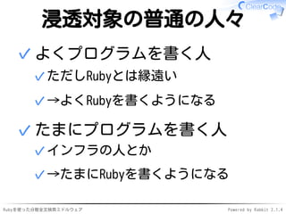 浸透対象の普通の人々 
よくプログラムを書く人 
✓ただしRubyとは縁遠い 
✓→よくRubyを書くようになる 
✓ 
たまにプログラムを書く人 
✓インフラの人とか 
✓→たまにRubyを書くようになる 
✓ 
Rubyを使った分散全文検索ミドルウェアPowered by Rabbit 2.1.4 
 