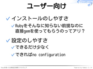ユーザー向け 
インストールのしやすさ 
Rubyをそんなに知らない前提なのに 
直接gemを使ってもらうのってアリ？ 
✓ 
✓ 
設定のしやすさ 
✓できるだけ少なく 
✓できればno configuration 
✓ 
Rubyを使った分散全文検索ミドルウェアPowered by Rabbit 2.1.4 
 