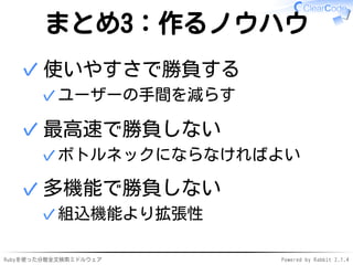 まとめ3：作るノウハウ 
使いやすさで勝負する 
✓ユーザーの手間を減らす 
✓ 
最高速で勝負しない 
✓ボトルネックにならなければよい 
✓ 
多機能で勝負しない 
✓組込機能より拡張性 
✓ 
Rubyを使った分散全文検索ミドルウェアPowered by Rabbit 2.1.4 
 