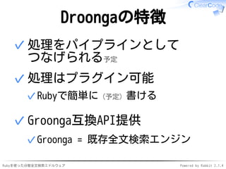 Droongaの特徴 
処理をパイプラインとして 
つなげられる予定 
✓ 
処理はプラグイン可能 
✓Rubyで簡単に（予定）書ける 
✓ 
Groonga互換API提供 
✓Groonga = 既存全文検索エンジン 
✓ 
Rubyを使った分散全文検索ミドルウェアPowered by Rabbit 2.1.4 
 