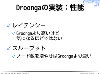 Droongaの実装：性能 
レイテンシー 
Groongaより高いけど 
気になるほどではない 
✓ 
✓ 
スループット 
✓ノード数を増やせばGroongaより速い 
✓ 
Rubyを使った分散全文検索ミドルウェアPowered by Rabbit 2.1.4 
 
