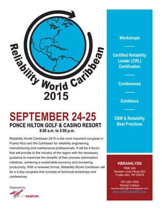 SEPTEMBER 24-25
PONCE HILTON GOLF & CASINO RESORT
8:00 a.m. to 5:00 p.m.
Reliability World Caribbean 2015 is the most important congress in
Puerto Rico and the Caribbean for reliability engineering,
manufacturing and maintenance professionals. It will be a forum
that will provide to the industry of the region with the necessary
guidance to maximize the benefits of their process optimization
initiatives, achieving a sustainable economy and increasing
productivity. With a renewed format, Reliability World Caribbean will
be a 2-day congress that consists of technical workshops and
conferences.
Organized by:
Workshops
Certified Reliability
Leader (CRL)
Certification
Conferences
Exhibitors
CBM & Reliability
Best Practices
VIBRA
PMB 349
Western Auto Plaza 220
Trujillo Alto, PR 00976
787-283-7500
Wanda Collazo
wanda.collazo@vibra-inc.com
www.creliability.world
 