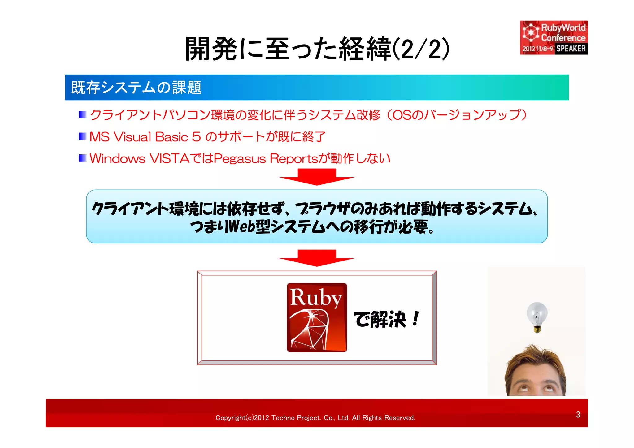 開発に至った経緯(2/2)
既存システムの課題
 クライアントパソコン環境の変化に伴うシステム改修（OSのバージョンアップ）
 MS Visual Basic 5 のサポートが既に終了
 Windows VISTAではPegasus Reportsが動作しない



 クライアント環境には依存せず、ブラウザのみあれば動作するシステム、
        つまりWeb型システムへの移行が必要。




                                                           で解決！




                Copyright(c)2012 Techno Project. Co., Ltd. All Rights Reserved.   3
 