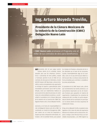entrevista exclusiva
Ing. Arturo Moyeda Treviño,
Presidente de la Cámara Mexicana de
la Industria de la Construcción (CMIC)
Delegación Nuevo León
• CMIC Nuevo León promueve el Programa uno al
millar de sus contratos de obra para beneficencia
“Conscientes del rol que juega nuestra
Cámara dentro de la sociedad, hemos
apoyado para que las empresas construc-
toras y contratistas de obra pública, estatal
y municipal, aporten el uno al millar de sus
contratos de obra para ser destinado, a través
del DIF Estatal o DIF Municipal, a obras de be-
neficio social; principalmente esta aportación
se entrega en especie y generalmente sobre
necesidades particulares que el DIF ha iden-
tificado, como son implementos médicos en
procuración de la salud de personas en condi-
ciones de vulnerabilidad económica y social”,
señaló el presidente de la Cámara Mexicana
de la Industria de la Construcción (CMIC) De-
legación Nuevo León, Arturo Moyeda Treviño.
Asimismo, en el tema de responsabilidad so-
cial, la Delegación Nuevo León de la CMIC, ha
constituido un Comité de Emergencias CMIC,
que cuenta con un censo de maquinaria y
equipo que está a disposición del estado, mu-
nicipios y de la sociedad misma, para apoyar
los trabajos de limpieza y desazolve de los si-
tios afectados por el paso de los huracanes.
Cuando, lamentablemente algo así ha suce-
dido, como en el caso del Huracán Gilberto y
del Huracán Alex, la Cámara está presente de
forma inmediata para contribuir a restablecer
las zonas perjudicadas.
El presidente de la CMIC Nuevo León, afirmó
que recientemente han tenido presencia y un
acercamiento importante con los 42 munici-
pios foráneos para apoyarles en materia de
capacitación e implementar los convenios de
colaboración del 1 al millar, lo cual ha desper-
tado el interés de los municipios en participar
con la Cámara dentro de estos esquemas de
colaboración mutua.
El Ing. Arturo Moyeda Treviño, se graduó como
Ingeniero Civil y tiene 40 años de experiencia
laboral en la industria de la construcción. Em-
pezó a trabajar como Persona Física con Acti-
vidades Empresariales, y en 1998 registró su
agosto - septiembre ‘13WORLD-CONSTRUCCION 10
 