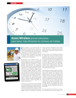 reportaje
Econz Wireless provee soluciones
para hacer más eficientes los tiempos de trabajo
Econz Wireless es una empresa líder en
recolección móvil de datos, al brindar so-
luciones al empleador para controlar los ho-
rarios, asistencia, monitoreo de empleados y
cumplimiento con leyes de salarios por ho-
ras. De esta forma, al optimizar los tiempos
de trabajo, en las empresas se logra mayor
rendimiento de los empleados.
Actualmente, Econz Wireless cuenta con
Econz Timecard, la cual es una aplicación
móvil de registro de horarios que funciona en
teléfonos celulares, smartphones y tablets.
Mediante esta aplicación, los trabajadores
de campo pueden iniciar sesión desde la web
y registrar, en su dispositivo móvil, informa-
ción como: horas, asistencia, trabajos, tareas
y sub-tareas; códigos, descansos y almuer-
zos; además posee una opción para campos
personalizables en donde el trabajador pue-
de anotar el clima, accidentes de trabajo y
otras situaciones que se presentaran en su
jornada. También, los supervisores pueden
marcar la entrada y salida de múltiples tra-
bajadores desde un mismo dispositivo, sin
ningún costo adicional.
Por otra parte, la Gerencia de cada compañía
tiene la posibilidad de ver la ubicación de los
empleados en Google Maps desde el software
basado en la web de Econz, y acceder a datos
como: información de rastreo GPS, rastros de
migajas, alertas de velocidad, kilometraje,
tiempo inactivo, tecnología de cercas inteli-
gentes GPS, horas y asistencia; horas traba-
jadas actuales; progreso de trabajos y más de
20 reportes.
De esta manera, las compañías de servicio
de campo que usan Econz Timecard tienen
beneficios como: aumento en la productivi-
dad de los empleados, disminución del hurto
de tiempo por parte de los empleados de la
compañía, administración más eficiente de
la fuerza laboral, aumento de ganancias,
ahorros en gastos diarios como combustible,
tiempos extra y administrativos, ayuda con
leyes y documentación de acuerdo con las
leyes Federales y del Estado.
Adicionalmente al producto líder Econz Time-
card, la empresa Econz Wireless ofrece otras
aplicaciones móviles para negocios como
Timecard Lite, la cual es una aplicación de
Timecard GPS sin los reportes de horarios y
asistencia. Timecard Lite es la solución ideal
para las compañías que requieren solamente
rastreo de GPS, ya que la aplicación ofrece
información de ubicación, velocidad y kilo-
metraje, además de características como
tecnología de cercas inteligentes GPS, trazos
de migajas, alertas de velocidad y alertas de
inactividad.
Por otra parte, Econz Eservice es un siste-
ma de despacho de servicios móviles en el
agosto - septiembre ‘13 WORLD-CONSTRUCCION23
 