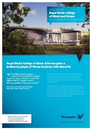 The Royal Welsh College of Music and Drama (RWCMD)
is the National Conservatoire of Wales and a centre of
excellence for the performing arts, an institution of
national significance and a higher education institution
unique to Wales.
RWCMD specialises in training students for professional
performance and related careers. It not only contributes to
the cultural identity of Cardiff but Wales as a whole, and
attracts some of the most gifted students from around the
world. Past students include Sir Anthony Hopkins and Gavin
& Stacey stars Ruth Jones & Rob Brydon.
Case Study:
Royal Welsh College
of Music and Drama
MARKET: Education SOLUTION: IP Phone System
Royal Welsh College of Music & Drama gains a
brilliantly simple IP Phone Solution with ShoreTel
	 Probably the best managed
	 project and certainly the smoothest
I have ever been involved in, I can’t talk
highly enough of Voyager’s project
delivery capabilities, they were excellent.”
Gareth Tottle, Information Systems Manager,
Royal Welsh College of Music and Drama.
“
 
