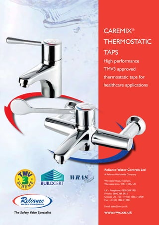 CAREMIX®
THERMOSTATIC
TAPS
High performance
TMV3 approved
thermostatic taps for
healthcare applications

Reliance Water Controls Ltd
A Reliance Worldwide Company
Worcester Road, Evesham,
Worcestershire, WR11 4RA, UK
UK - Freephone: 0800 389 5931
Freefax: 0800 389 5932
Outside UK - Tel: +44 (0) 1386 712400
Fax: +44 (0) 1386 712401
Email: sales@rwc.co.uk

The Safety Valve Specialist

www.rwc.co.uk

 