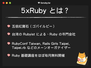 5xRuby とは？
五倍紅寶石（ゴバイルビー）
台湾の Rubyist による、Ruby の専門会社
RubyConf Taiwan, Rails Girls Taipei,
Taipei.rb などのメーンオーガナイザー
Ruby 基礎講座...