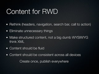 Content for RWD
Rethink (headers, navigation, search bar, call to action)
Eliminate unnecessary things
Make structured content, not a big dumb WYSIWYG
think XML
Content should be ﬂuid
Content should be consistent across all devices
       Create once, publish everywhere
 