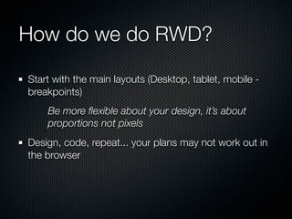 How do we do RWD?

Start with the main layouts (Desktop, tablet, mobile -
breakpoints)
    Be more ﬂexible about your design, it’s about
    proportions not pixels
Design, code, repeat... your plans may not work out in
the browser
 