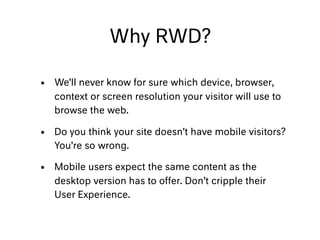Why RWD?
• We’ll never know for sure which device, browser,
context or screen resolution your visitor will use to
browse the web.
• Do you think your site doesn’t have mobile visitors?
You’re so wrong.
• Mobile users expect the same content as the
desktop version has to offer. Don’t cripple their
User Experience.
 