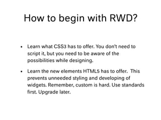 How to begin with RWD?
• Learn what CSS3 has to offer. You don’t need to
script it, but you need to be aware of the
possibilities while designing.
• Learn the new elements HTML5 has to offer. This
prevents unneeded styling and developing of
widgets. Remember, custom is hard. Use standards
ﬁrst. Upgrade later.
 