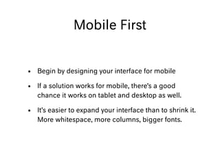 Mobile First
• Begin by designing your interface for mobile
• If a solution works for mobile, there’s a good
chance it works on tablet and desktop as well.
• It’s easier to expand your interface than to shrink it.
More whitespace, more columns, bigger fonts.
 