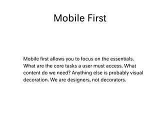 Mobile First
Mobile ﬁrst allows you to focus on the essentials.
What are the core tasks a user must access. What
content do we need? Anything else is probably visual
decoration. We are designers, not decorators.
 
