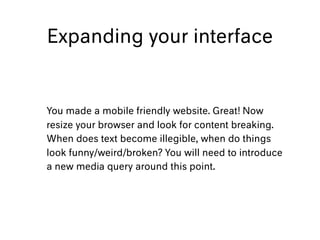 Expanding your interface
You made a mobile friendly website. Great! Now
resize your browser and look for content breaking.
When does text become illegible, when do things
look funny/weird/broken? You will need to introduce
a new media query around this point.
 
