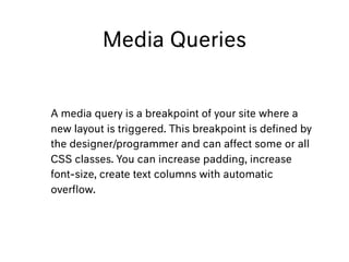 Media Queries
A media query is a breakpoint of your site where a
new layout is triggered. This breakpoint is deﬁned by
the designer/programmer and can affect some or all
CSS classes. You can increase padding, increase
font-size, create text columns with automatic
overﬂow.
 
