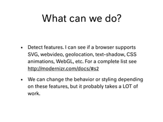 What can we do?
• Detect features. I can see if a browser supports
SVG, webvideo, geolocation, text-shadow, CSS
animations, WebGL, etc. For a complete list see
http://modernizr.com/docs/#s2
• We can change the behavior or styling depending
on these features, but it probably takes a LOT of
work.
 
