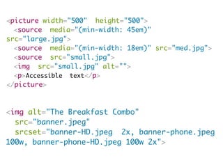 <picture width="500" height="500">
<source media="(min-width: 45em)"
src="large.jpg">
<source media="(min-width: 18em)" src="med.jpg">
<source src="small.jpg">
<img src="small.jpg" alt="">
<p>Accessible text</p>
</picture>
<img alt="The Breakfast Combo"
src="banner.jpeg"
srcset="banner-HD.jpeg 2x, banner-phone.jpeg
100w, banner-phone-HD.jpeg 100w 2x">
 