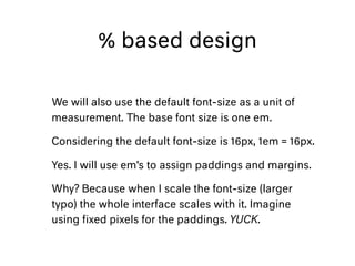 % based design
We will also use the default font-size as a unit of
measurement. The base font size is one em.
Considering the default font-size is 16px, 1em = 16px.
Yes. I will use em’s to assign paddings and margins.
Why? Because when I scale the font-size (larger
typo) the whole interface scales with it. Imagine
using ﬁxed pixels for the paddings. YUCK.
 