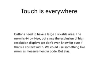Touch is everywhere
Buttons need to have a large clickable area. The
norm is 44 by 44px, but since the explosion of high
resolution displays we don’t even know for sure if
that’s a correct width. We could use something like
mm’s as measurement in code. But alas.
 