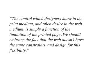 “The control which designers know in the
print medium, and often desire in the web
medium, is simply a function of the
limitation of the printed page. We should
embrace the fact that the web doesn’t have
the same constraints, and design for this
ﬂexibility.”
 
