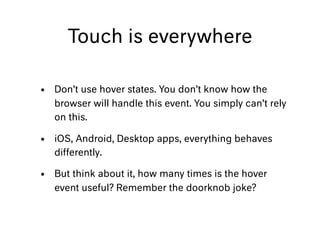 Touch is everywhere
• Don’t use hover states. You don’t know how the
browser will handle this event. You simply can’t rely
on this.
• iOS, Android, Desktop apps, everything behaves
differently.
• But think about it, how many times is the hover
event useful? Remember the doorknob joke?
 