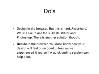 Do’s
• Design in the browser. But this is hard. Really hard.
We still like to use tools like Illustrator and
Photoshop. There is another solution though.
• Decide in the browser. You don’t know how your
design will feel or respond unless you’ve
experienced it yourself. A quick coding session can
help a lot.
 