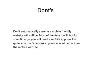 Dont’s
Don’t automatically assume a mobile friendly
website will sufﬁce. Most of the time it will, but for
speciﬁc apps you will need a mobile app too. I’m
quite sure the Facebook app works a lot better than
the mobile website.
 