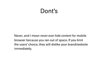Dont’s
Never, and I mean never ever hide content for mobile
browser because you ran out of space. If you limit
the users’ choice, they will dislike your brand/website
immediately.
 