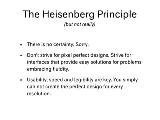 The Heisenberg Principle
(but not really)
• There is no certainty. Sorry.
• Don’t strive for pixel perfect designs. Strive for
interfaces that provide easy solutions for problems
embracing ﬂuidity.
• Usability, speed and legibility are key. You simply
can not create the perfect design for every
resolution.
 