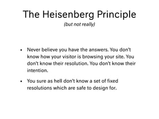 • Never believe you have the answers. You don’t
know how your visitor is browsing your site. You
don’t know their resolution. You don’t know their
intention.
• You sure as hell don’t know a set of ﬁxed
resolutions which are safe to design for.
The Heisenberg Principle
(but not really)
 
