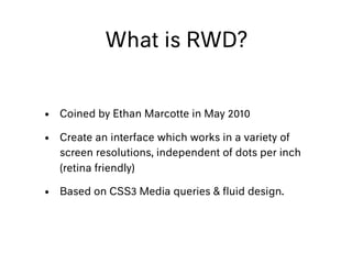 What is RWD?
• Coined by Ethan Marcotte in May 2010
• Create an interface which works in a variety of
screen resolutions, independent of dots per inch
(retina friendly)
• Based on CSS3 Media queries & ﬂuid design.
 