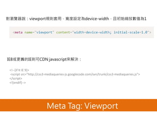 Meta Tag: Viewport
對瀏覽器說：viewport規則套用，寬度設定為device-width，且初始縮放數值為1
IE8或更舊的IE則可CDN javascript來解決：
<!--[if lt IE 9]>
<script src="http://css3-mediaqueries-js.googlecode.com/svn/trunk/css3-mediaqueries.js">
</script>
<![endif]-->
 